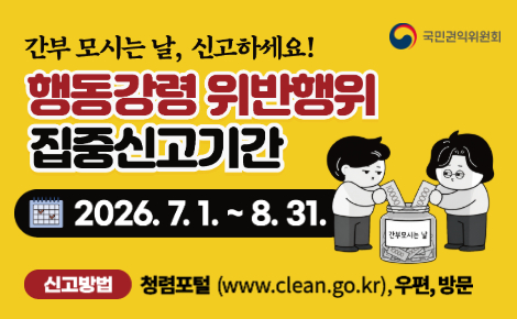 국민권익위원회
간부 모시는 날, 신고하세요!
행동강령 위반행위 집중신고기간
2026.7.1.~8.31.
신고방법 청렴포털 (www.clean.go.kr), 우편, 방문